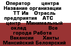 Оператор Call-центра › Название организации ­ ТТ-Ив › Отрасль предприятия ­ АТС, call-центр › Минимальный оклад ­ 20 000 - Все города Работа » Вакансии   . Ханты-Мансийский,Белоярский г.